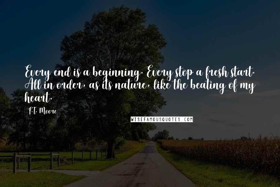 F.T. Moore Quotes: Every end is a beginning. Every stop a fresh start. All in order, as its nature, like the beating of my heart.