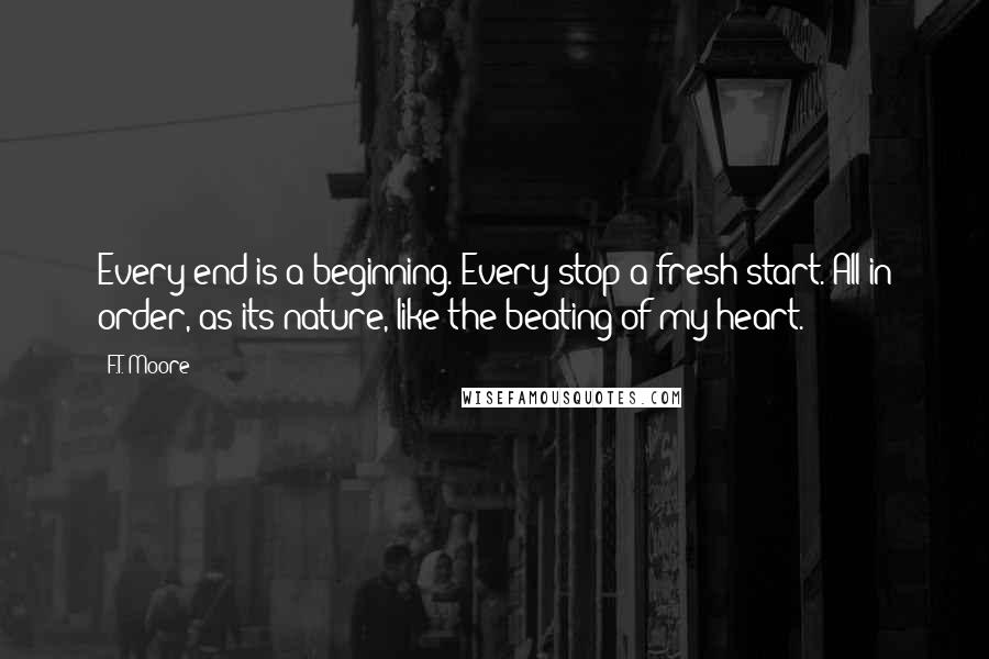 F.T. Moore Quotes: Every end is a beginning. Every stop a fresh start. All in order, as its nature, like the beating of my heart.