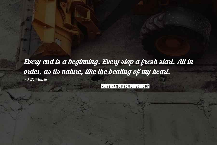 F.T. Moore Quotes: Every end is a beginning. Every stop a fresh start. All in order, as its nature, like the beating of my heart.