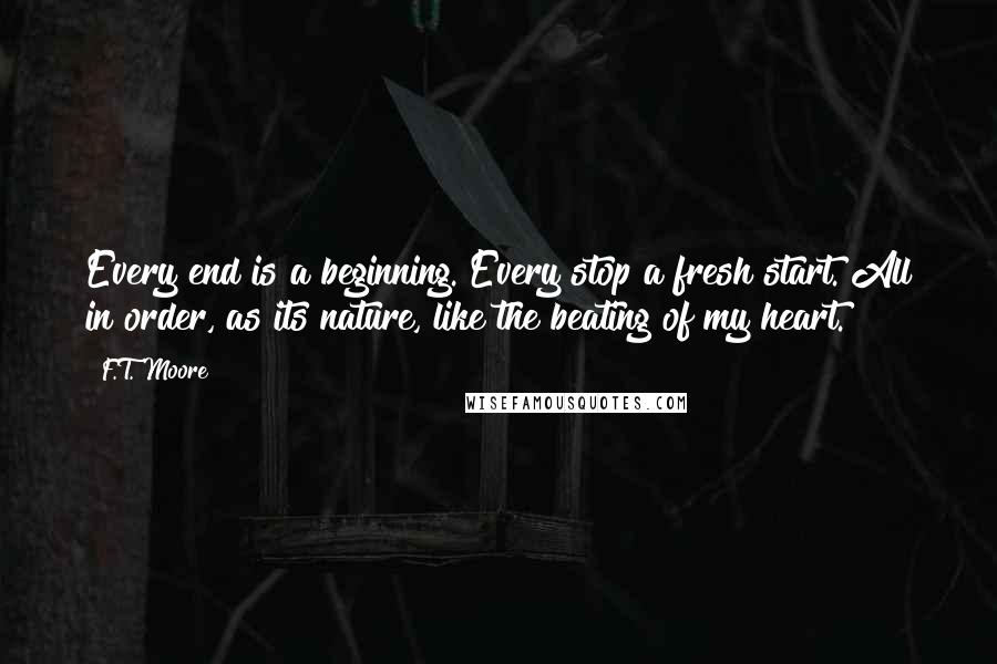 F.T. Moore Quotes: Every end is a beginning. Every stop a fresh start. All in order, as its nature, like the beating of my heart.