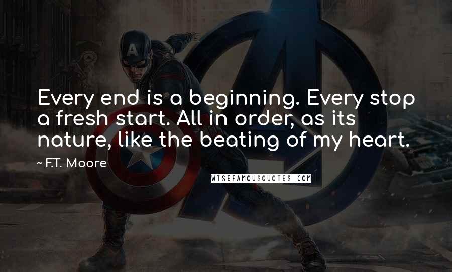 F.T. Moore Quotes: Every end is a beginning. Every stop a fresh start. All in order, as its nature, like the beating of my heart.