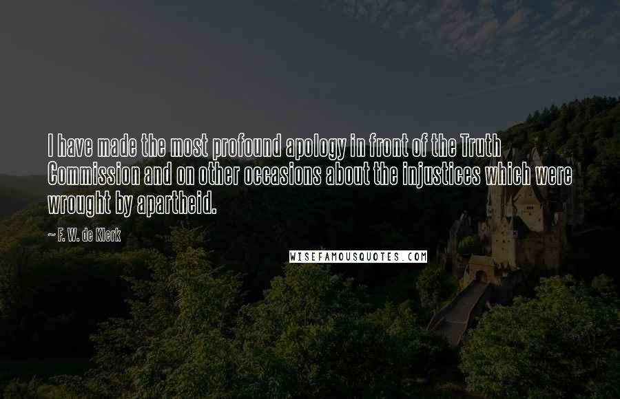 F. W. De Klerk Quotes: I have made the most profound apology in front of the Truth Commission and on other occasions about the injustices which were wrought by apartheid.