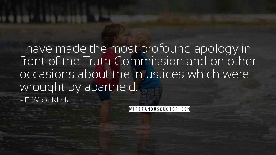 F. W. De Klerk Quotes: I have made the most profound apology in front of the Truth Commission and on other occasions about the injustices which were wrought by apartheid.