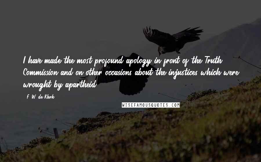 F. W. De Klerk Quotes: I have made the most profound apology in front of the Truth Commission and on other occasions about the injustices which were wrought by apartheid.