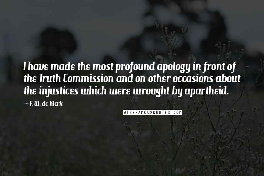 F. W. De Klerk Quotes: I have made the most profound apology in front of the Truth Commission and on other occasions about the injustices which were wrought by apartheid.