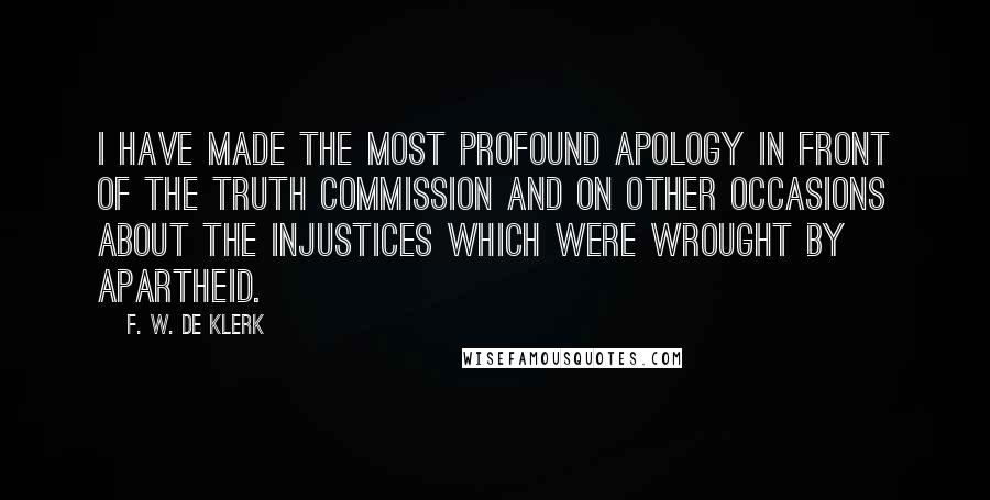 F. W. De Klerk Quotes: I have made the most profound apology in front of the Truth Commission and on other occasions about the injustices which were wrought by apartheid.