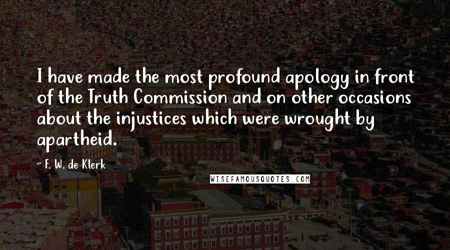 F. W. De Klerk Quotes: I have made the most profound apology in front of the Truth Commission and on other occasions about the injustices which were wrought by apartheid.