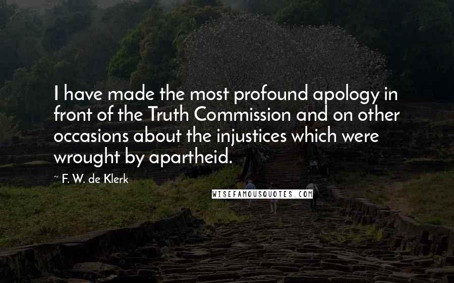 F. W. De Klerk Quotes: I have made the most profound apology in front of the Truth Commission and on other occasions about the injustices which were wrought by apartheid.