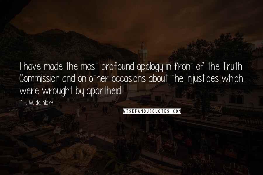 F. W. De Klerk Quotes: I have made the most profound apology in front of the Truth Commission and on other occasions about the injustices which were wrought by apartheid.