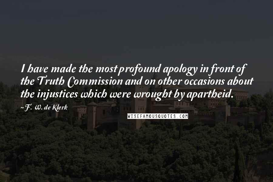 F. W. De Klerk Quotes: I have made the most profound apology in front of the Truth Commission and on other occasions about the injustices which were wrought by apartheid.