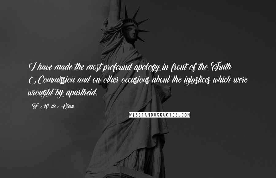 F. W. De Klerk Quotes: I have made the most profound apology in front of the Truth Commission and on other occasions about the injustices which were wrought by apartheid.