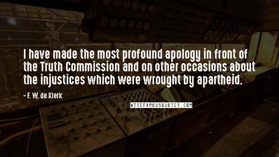 F. W. De Klerk Quotes: I have made the most profound apology in front of the Truth Commission and on other occasions about the injustices which were wrought by apartheid.