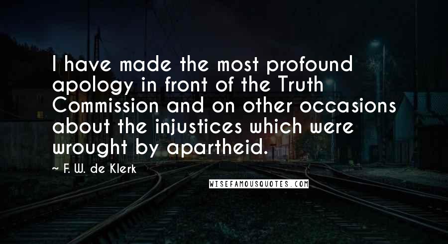 F. W. De Klerk Quotes: I have made the most profound apology in front of the Truth Commission and on other occasions about the injustices which were wrought by apartheid.