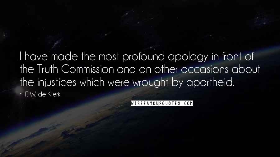 F. W. De Klerk Quotes: I have made the most profound apology in front of the Truth Commission and on other occasions about the injustices which were wrought by apartheid.