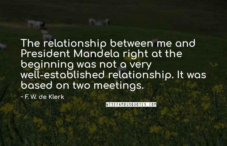 F. W. De Klerk Quotes: The relationship between me and President Mandela right at the beginning was not a very well-established relationship. It was based on two meetings.