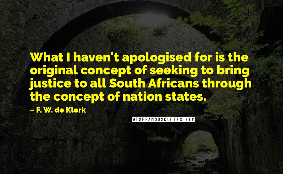 F. W. De Klerk Quotes: What I haven't apologised for is the original concept of seeking to bring justice to all South Africans through the concept of nation states.