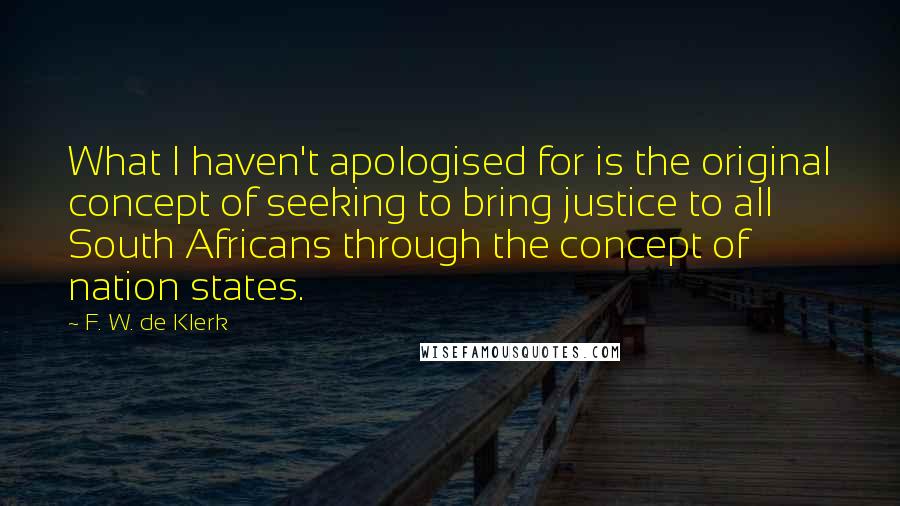 F. W. De Klerk Quotes: What I haven't apologised for is the original concept of seeking to bring justice to all South Africans through the concept of nation states.