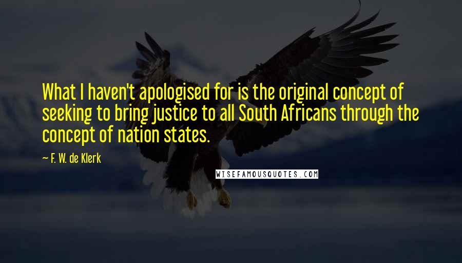F. W. De Klerk Quotes: What I haven't apologised for is the original concept of seeking to bring justice to all South Africans through the concept of nation states.