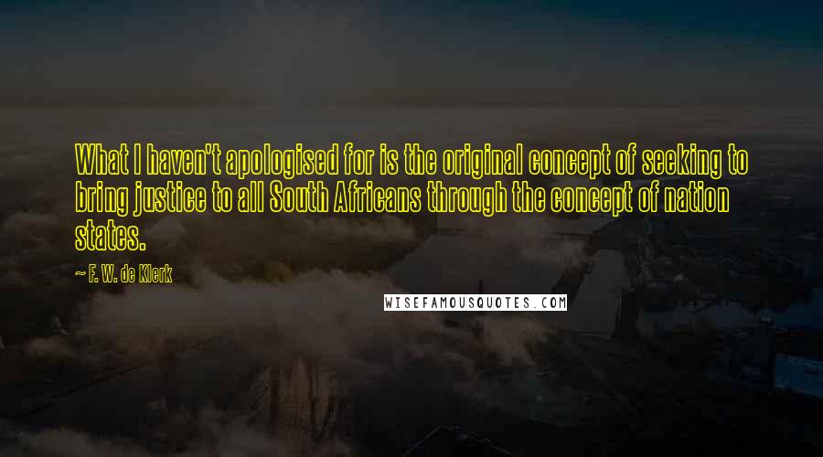 F. W. De Klerk Quotes: What I haven't apologised for is the original concept of seeking to bring justice to all South Africans through the concept of nation states.