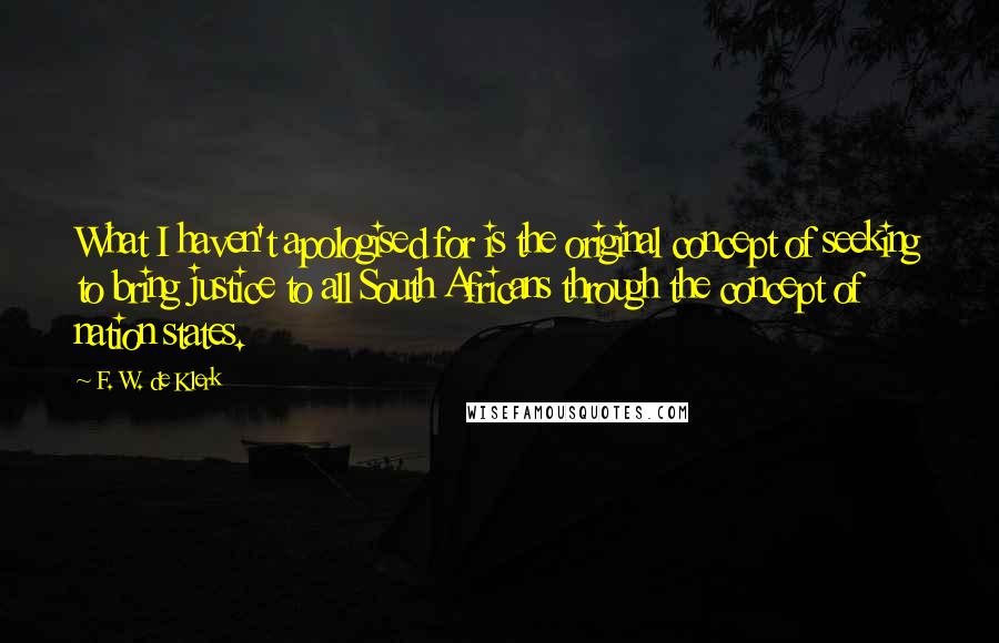 F. W. De Klerk Quotes: What I haven't apologised for is the original concept of seeking to bring justice to all South Africans through the concept of nation states.
