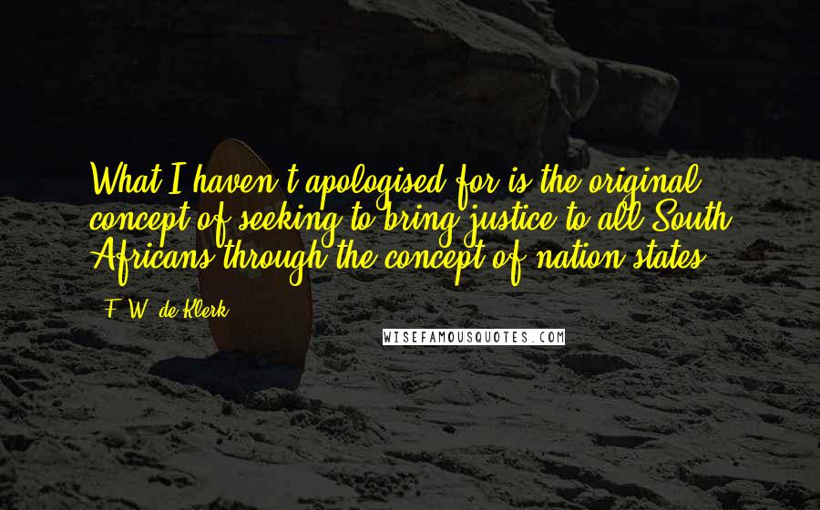 F. W. De Klerk Quotes: What I haven't apologised for is the original concept of seeking to bring justice to all South Africans through the concept of nation states.