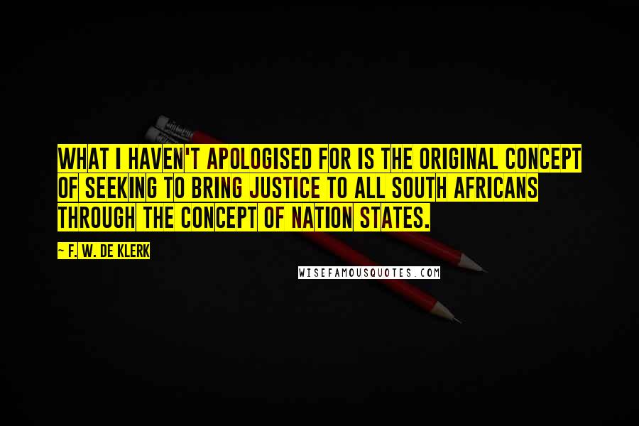 F. W. De Klerk Quotes: What I haven't apologised for is the original concept of seeking to bring justice to all South Africans through the concept of nation states.