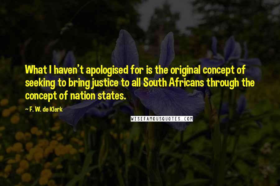 F. W. De Klerk Quotes: What I haven't apologised for is the original concept of seeking to bring justice to all South Africans through the concept of nation states.