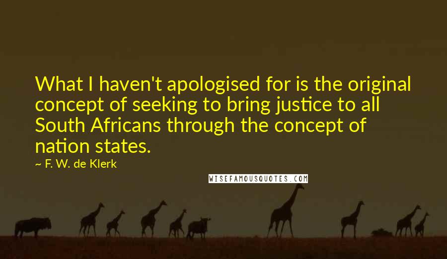 F. W. De Klerk Quotes: What I haven't apologised for is the original concept of seeking to bring justice to all South Africans through the concept of nation states.