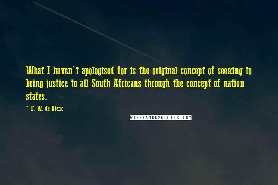 F. W. De Klerk Quotes: What I haven't apologised for is the original concept of seeking to bring justice to all South Africans through the concept of nation states.