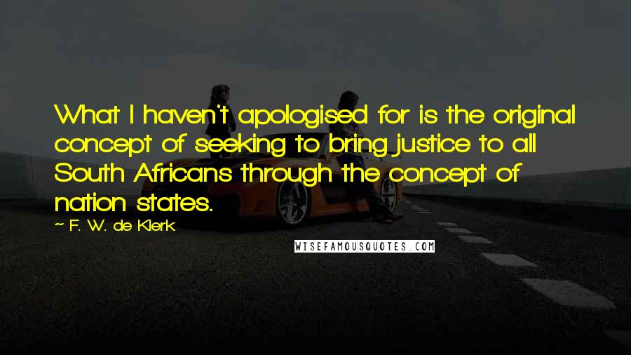 F. W. De Klerk Quotes: What I haven't apologised for is the original concept of seeking to bring justice to all South Africans through the concept of nation states.