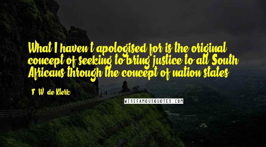 F. W. De Klerk Quotes: What I haven't apologised for is the original concept of seeking to bring justice to all South Africans through the concept of nation states.