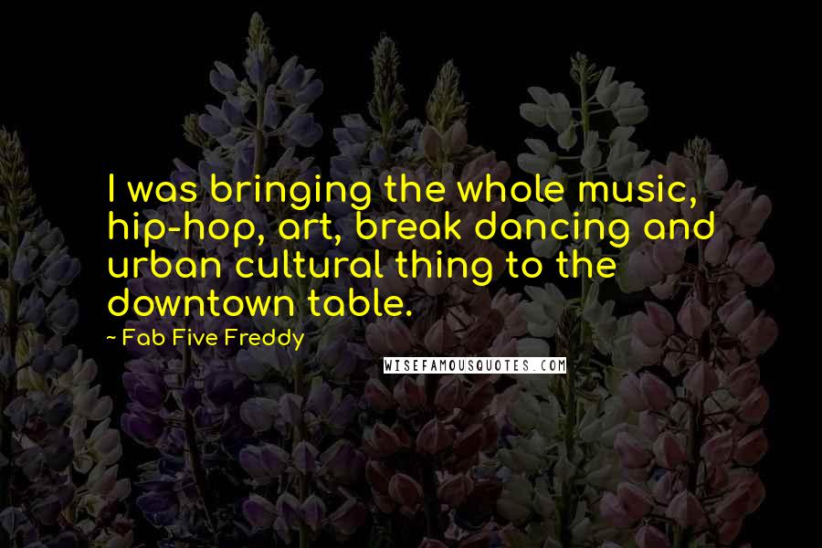 Fab Five Freddy Quotes: I was bringing the whole music, hip-hop, art, break dancing and urban cultural thing to the downtown table.