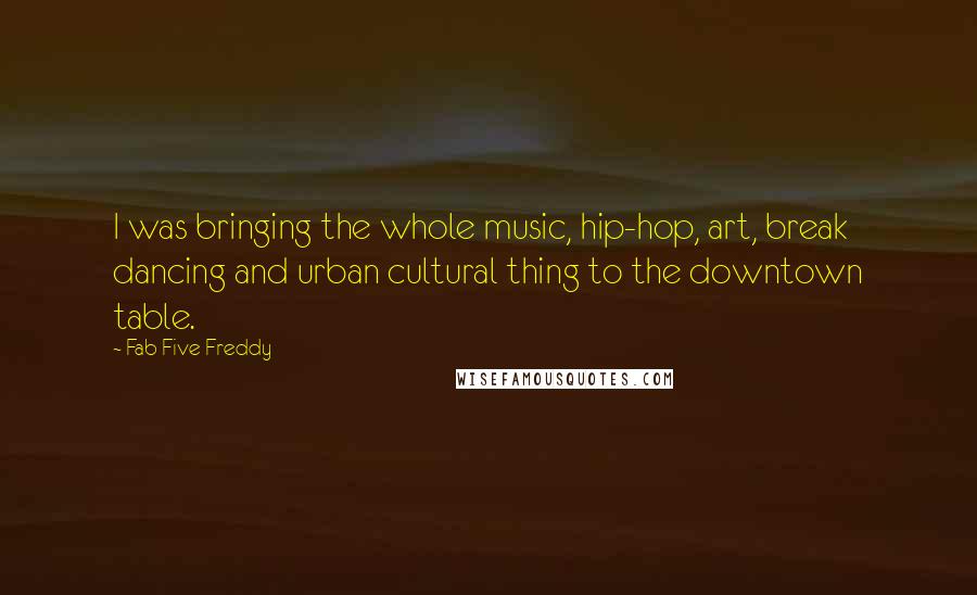 Fab Five Freddy Quotes: I was bringing the whole music, hip-hop, art, break dancing and urban cultural thing to the downtown table.