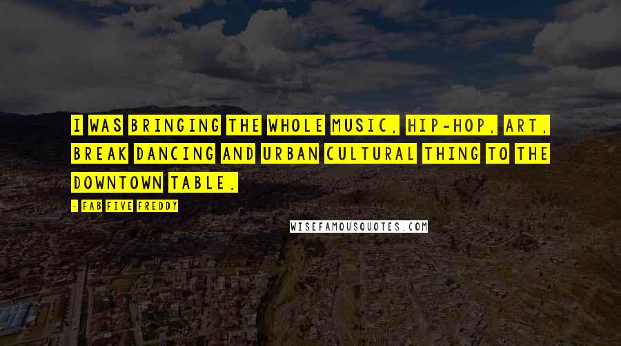 Fab Five Freddy Quotes: I was bringing the whole music, hip-hop, art, break dancing and urban cultural thing to the downtown table.