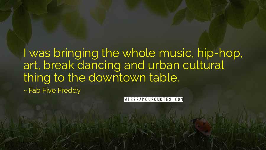 Fab Five Freddy Quotes: I was bringing the whole music, hip-hop, art, break dancing and urban cultural thing to the downtown table.