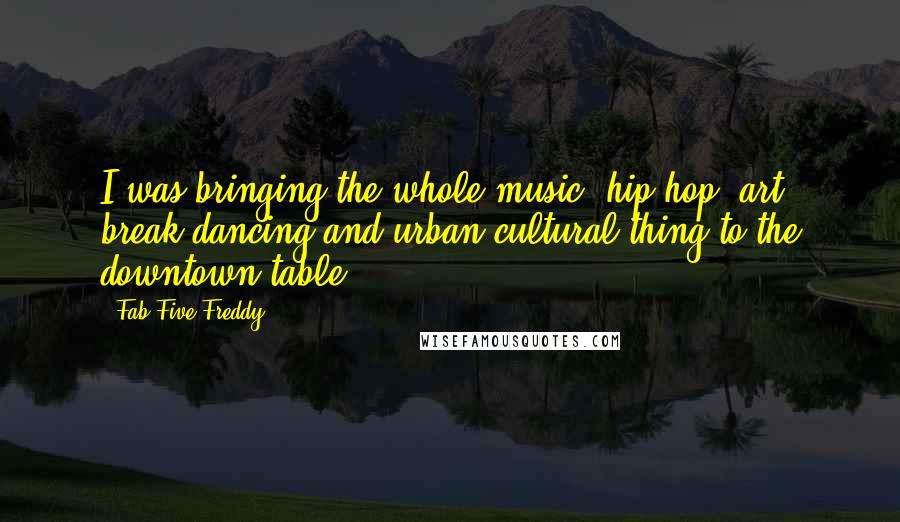 Fab Five Freddy Quotes: I was bringing the whole music, hip-hop, art, break dancing and urban cultural thing to the downtown table.