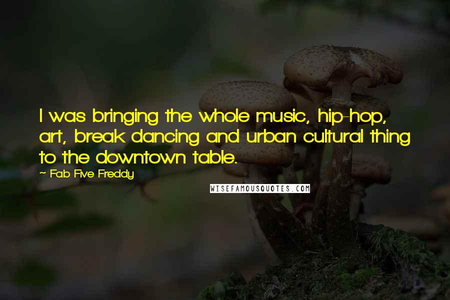 Fab Five Freddy Quotes: I was bringing the whole music, hip-hop, art, break dancing and urban cultural thing to the downtown table.