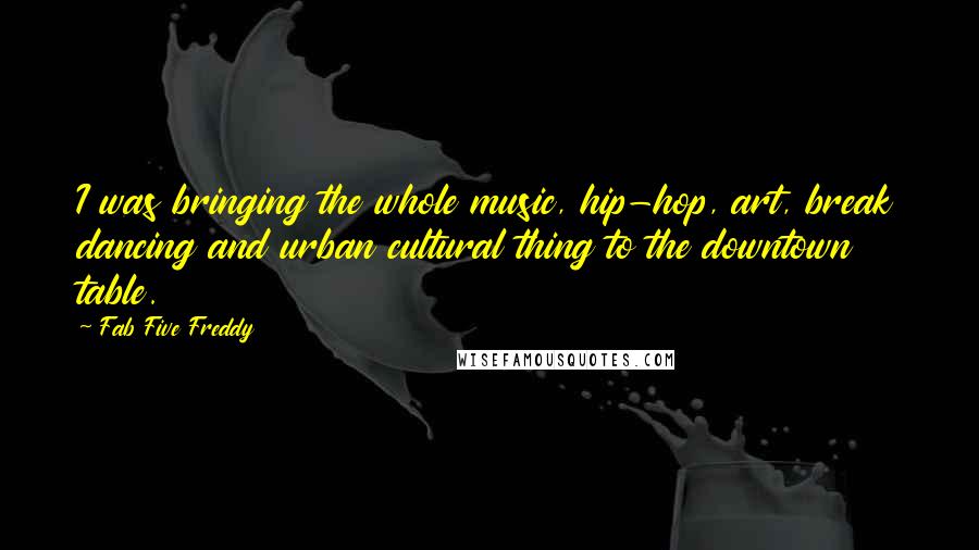 Fab Five Freddy Quotes: I was bringing the whole music, hip-hop, art, break dancing and urban cultural thing to the downtown table.
