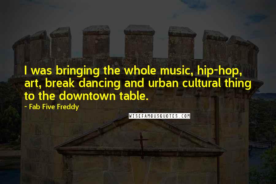 Fab Five Freddy Quotes: I was bringing the whole music, hip-hop, art, break dancing and urban cultural thing to the downtown table.