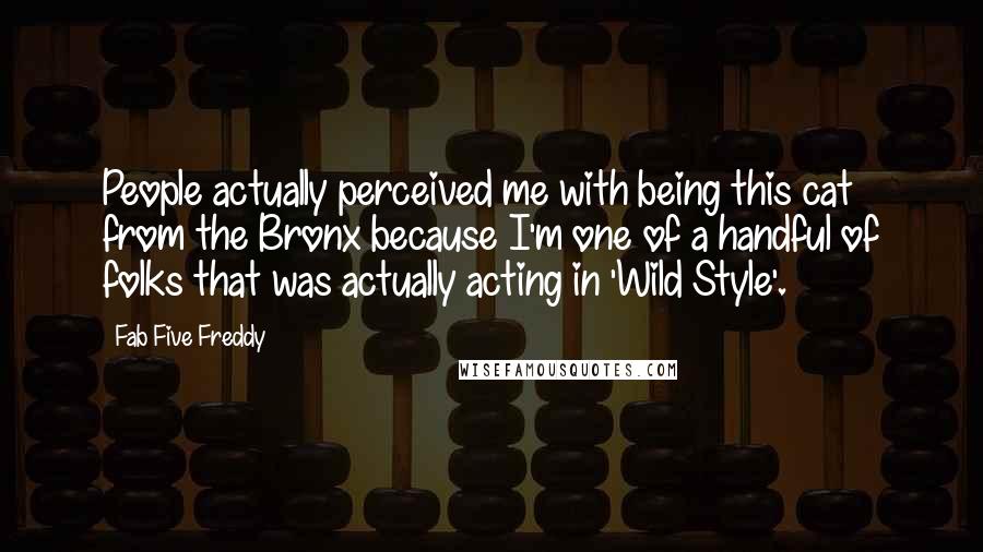 Fab Five Freddy Quotes: People actually perceived me with being this cat from the Bronx because I'm one of a handful of folks that was actually acting in 'Wild Style'.