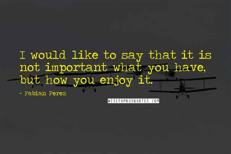 Fabian Perez Quotes: I would like to say that it is not important what you have, but how you enjoy it.