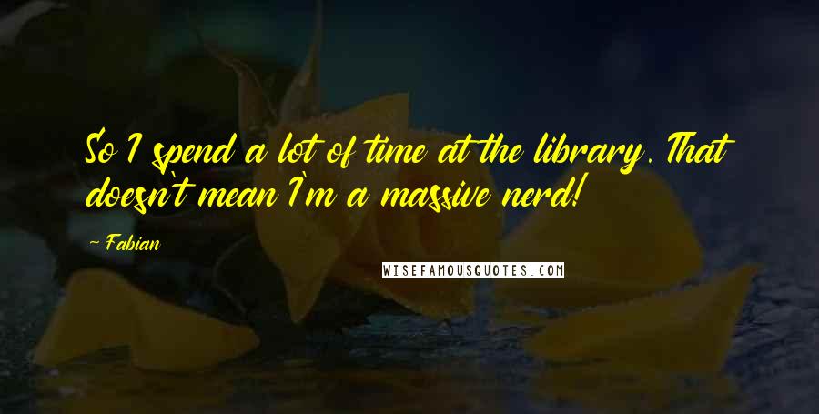 Fabian Quotes: So I spend a lot of time at the library. That doesn't mean I'm a massive nerd!