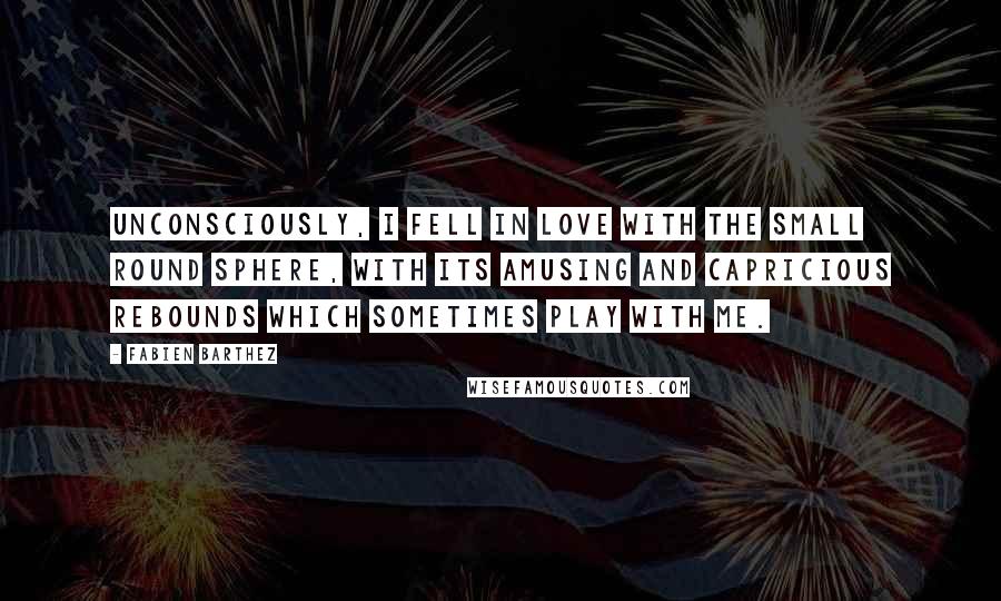 Fabien Barthez Quotes: Unconsciously, I fell in love with the small round sphere, with its amusing and capricious rebounds which sometimes play with me.