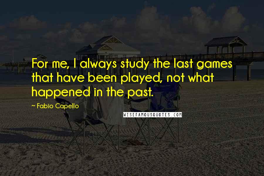 Fabio Capello Quotes: For me, I always study the last games that have been played, not what happened in the past.