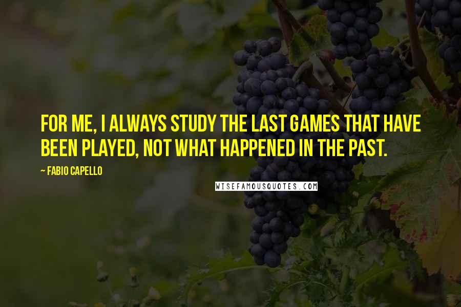 Fabio Capello Quotes: For me, I always study the last games that have been played, not what happened in the past.