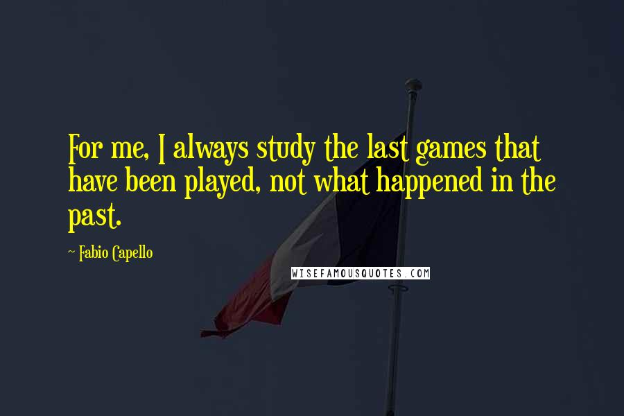 Fabio Capello Quotes: For me, I always study the last games that have been played, not what happened in the past.