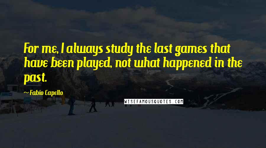 Fabio Capello Quotes: For me, I always study the last games that have been played, not what happened in the past.