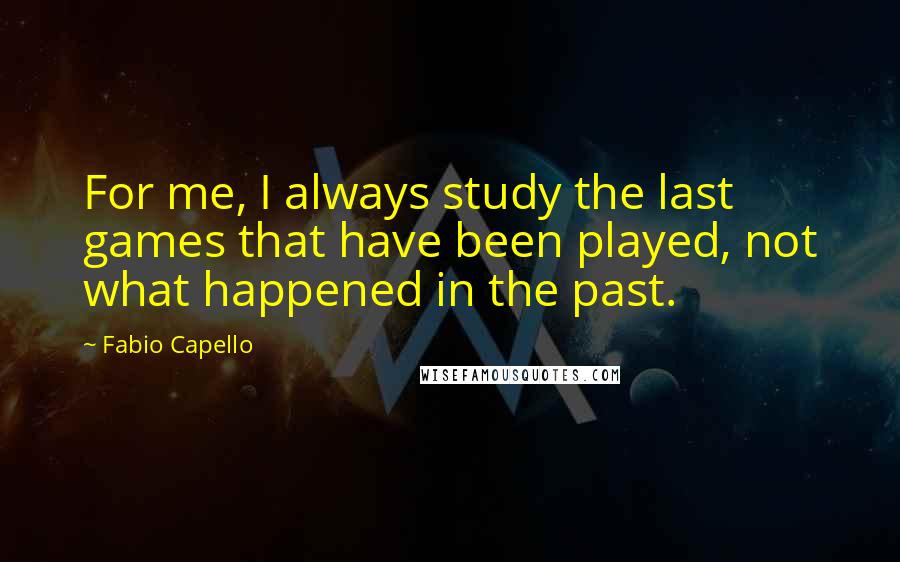 Fabio Capello Quotes: For me, I always study the last games that have been played, not what happened in the past.