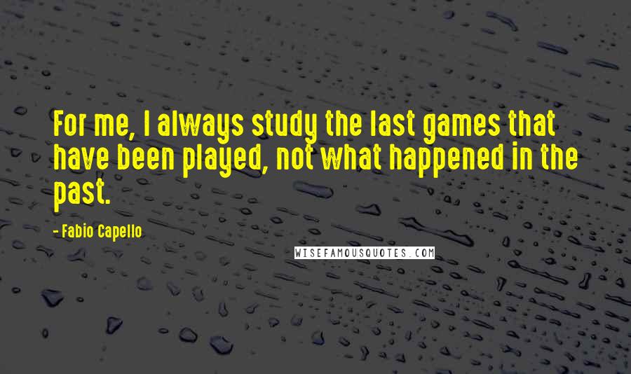 Fabio Capello Quotes: For me, I always study the last games that have been played, not what happened in the past.