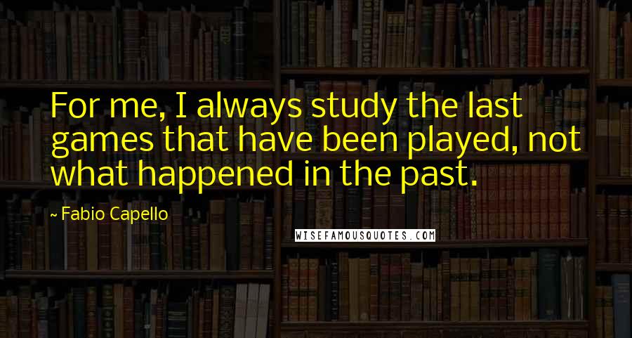 Fabio Capello Quotes: For me, I always study the last games that have been played, not what happened in the past.